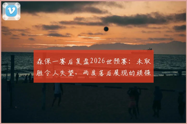 森保一赛后复盘2026世预赛：未取胜令人失望，两度落后展现的顽强斗志是球队前进基础