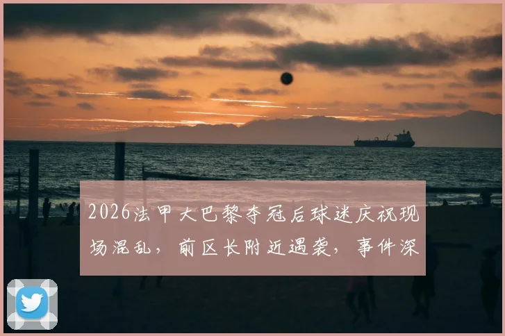 2026法甲大巴黎夺冠后球迷庆祝现场混乱，前区长附近遇袭，事件深度追踪