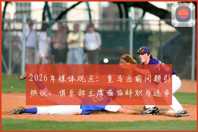 2026年媒体观点：皇马当前问题引热议，俱乐部主席面临辞职与选举压力解析