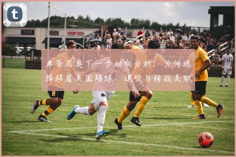 库蒂尼奥下一步动向分析：为何选择移居美国踢球，退役与转战美职联的可能性有多大