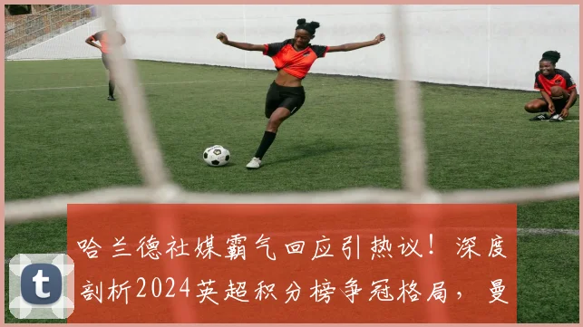 哈兰德社媒霸气回应引热议！深度剖析2024英超积分榜争冠格局，曼城是否已重回正轨？