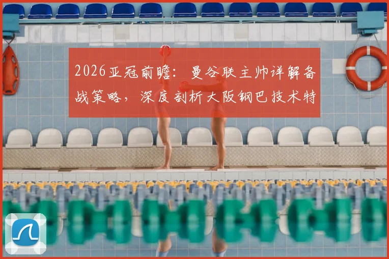 2026亚冠前瞻：曼谷联主帅详解备战策略，深度剖析大阪钢巴技术特点与日职联赛整体高水平现状