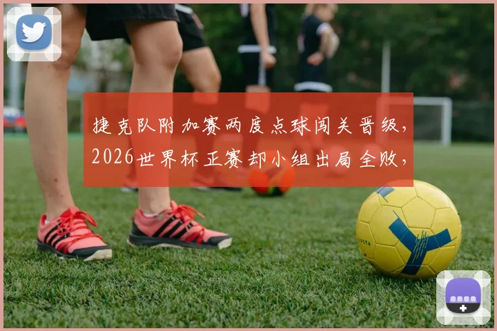 捷克队附加赛两度点球闯关晋级，2026世界杯正赛却小组出局全败，背后原因深度解析